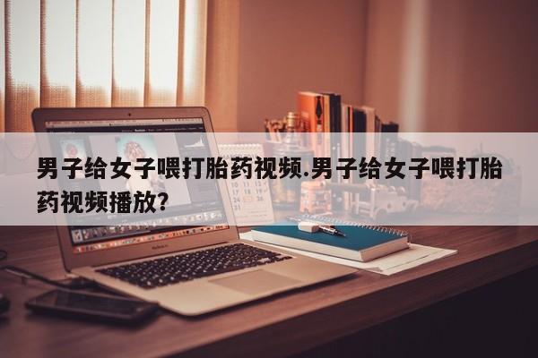 流产药男子给女子喂打胎药视频.男子给女子喂打胎药视频播放？