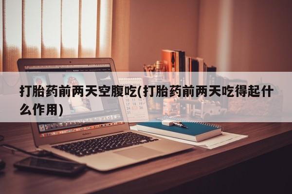 流产药打胎药前两天空腹吃(打胎药前两天吃得起什么作用)