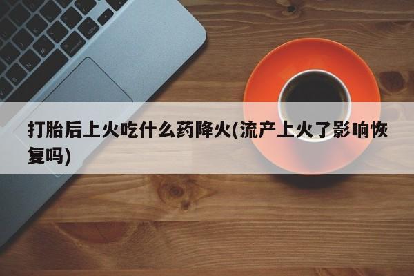 流产药打胎后上火吃什么药降火(流产上火了影响恢复吗)