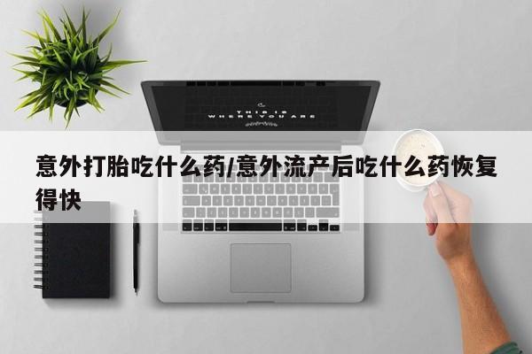流产药意外打胎吃什么药/意外流产后吃什么药恢复得快