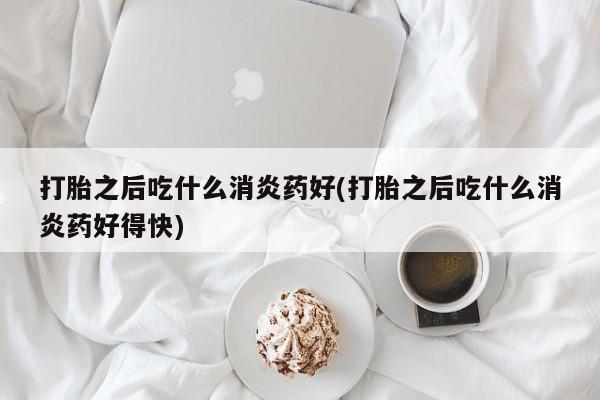 流产药打胎之后吃什么消炎药好(打胎之后吃什么消炎药好得快)