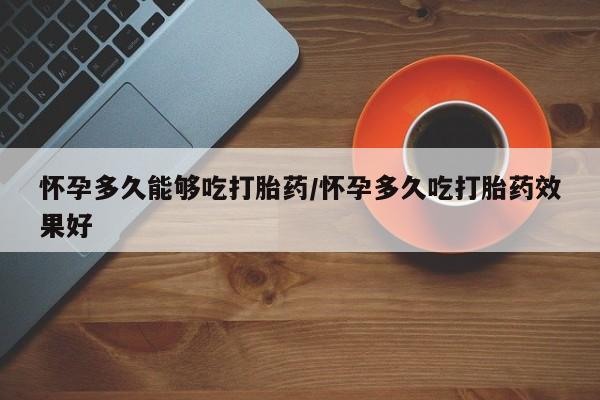 流产药怀孕多久能够吃打胎药/怀孕多久吃打胎药效果好
