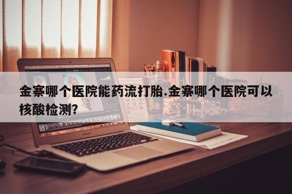 流产药金寨哪个医院能药流打胎.金寨哪个医院可以核酸检测？