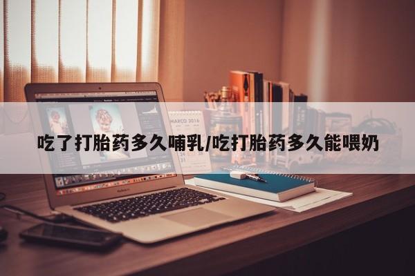 流产药吃了打胎药多久哺乳/吃打胎药多久能喂奶
