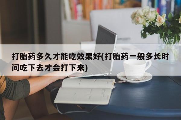 流产药打胎药多久才能吃效果好(打胎药一般多长时间吃下去才会打下来)