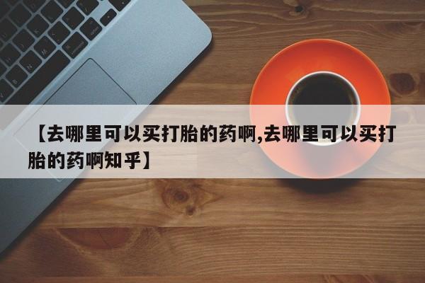 流产药【去哪里可以买打胎的药啊,去哪里可以买打胎的药啊知乎】