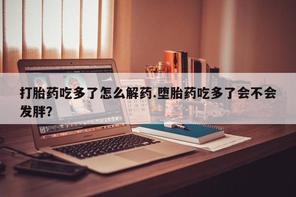 流产药打胎药吃多了怎么解药.堕胎药吃多了会不会发胖？