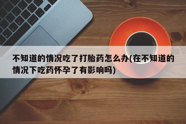流产药不知道的情况吃了打胎药怎么办(在不知道的情况下吃药怀孕了有影响吗)
