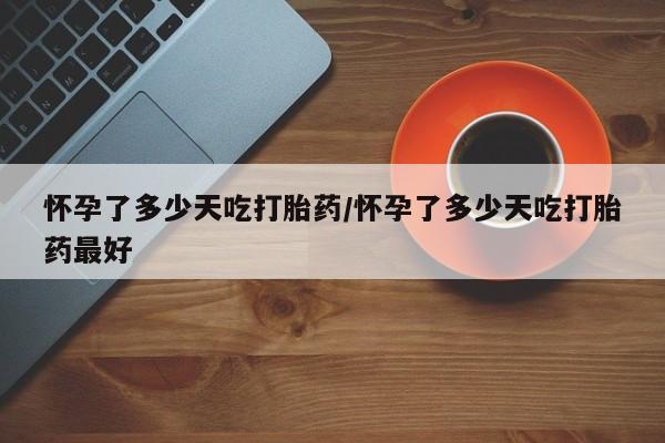 流产药怀孕了多少天吃打胎药/怀孕了多少天吃打胎药最好