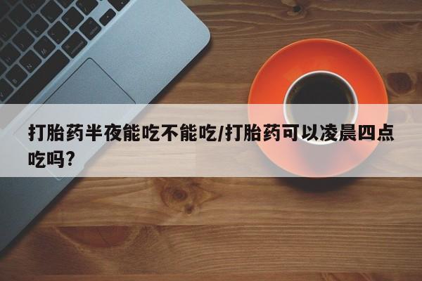 流产药打胎药半夜能吃不能吃/打胎药可以凌晨四点吃吗?