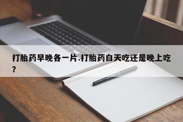 流产药打胎药早晚各一片.打胎药白天吃还是晚上吃？