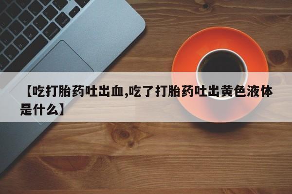 流产药【吃打胎药吐出血,吃了打胎药吐出黄色液体是什么】