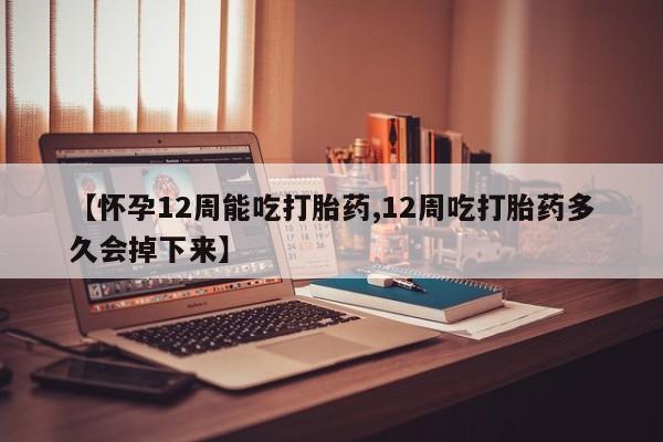 流产药【怀孕12周能吃打胎药,12周吃打胎药多久会掉下来】