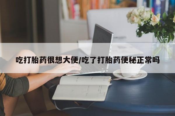流产药吃打胎药很想大便/吃了打胎药便秘正常吗