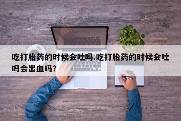 流产药吃打胎药的时候会吐吗.吃打胎药的时候会吐吗会出血吗？