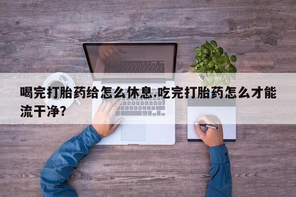 流产药喝完打胎药给怎么休息.吃完打胎药怎么才能流干净？