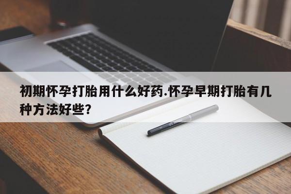 流产药初期怀孕打胎用什么好药.怀孕早期打胎有几种方法好些？