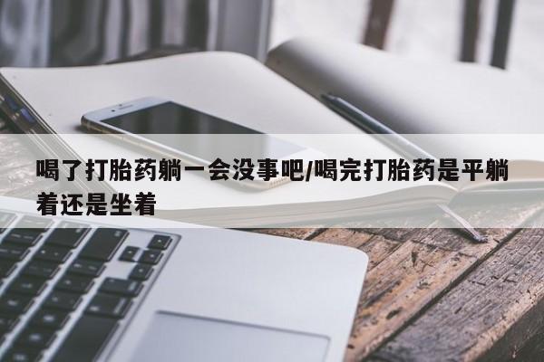 流产药喝了打胎药躺一会没事吧/喝完打胎药是平躺着还是坐着