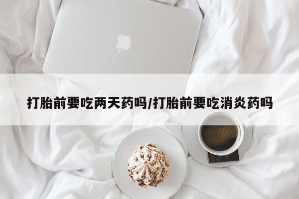 流产药打胎前要吃两天药吗/打胎前要吃消炎药吗