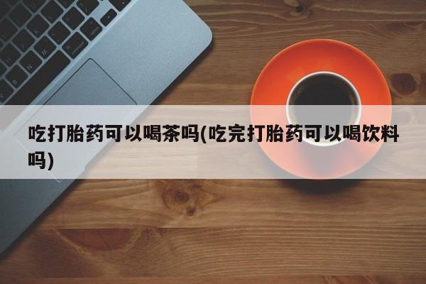 流产药吃打胎药可以喝茶吗(吃完打胎药可以喝饮料吗)