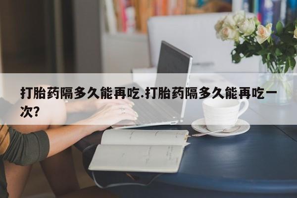 流产药打胎药隔多久能再吃.打胎药隔多久能再吃一次？