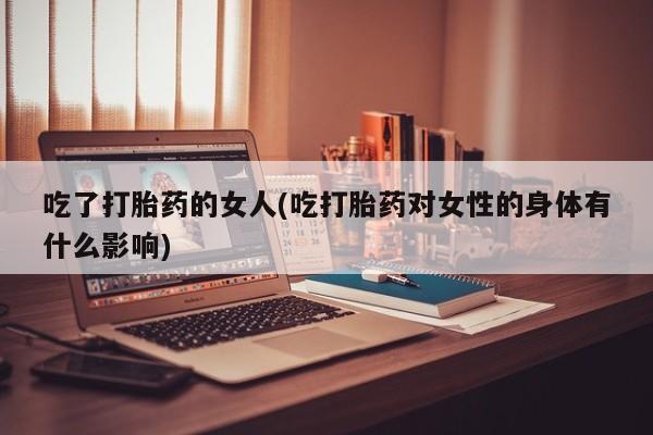 流产药吃了打胎药的女人(吃打胎药对女性的身体有什么影响)