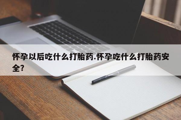 流产药怀孕以后吃什么打胎药.怀孕吃什么打胎药安全？