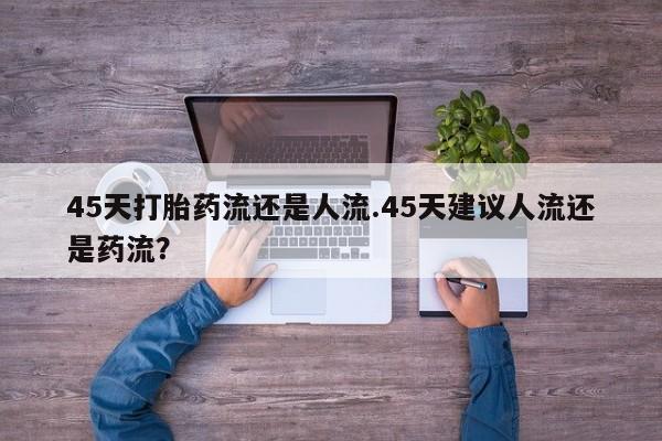 流产药45天打胎药流还是人流.45天建议人流还是药流？
