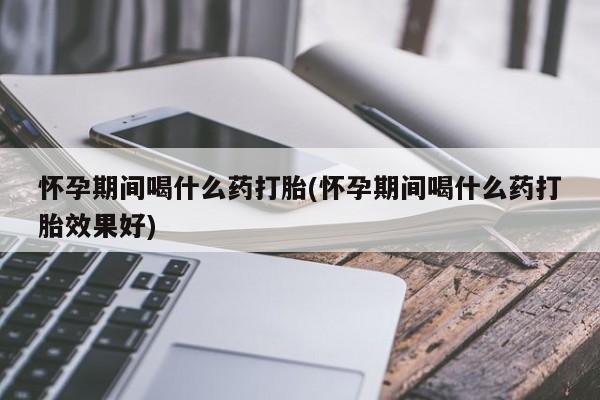 流产药怀孕期间喝什么药打胎(怀孕期间喝什么药打胎效果好)