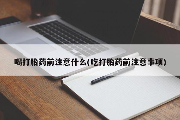 流产药喝打胎药前注意什么(吃打胎药前注意事项)