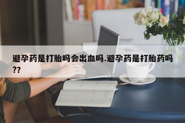 流产药避孕药是打胎吗会出血吗.避孕药是打胎药吗?？