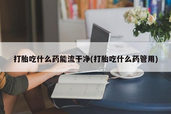 流产药打胎吃什么药能流干净(打胎吃什么药管用)