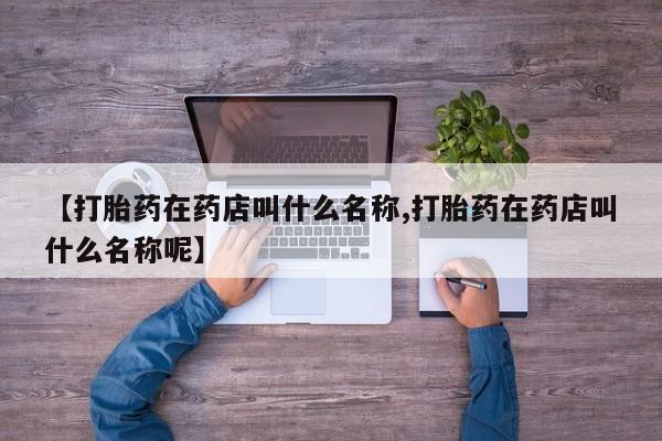 流产药【打胎药在药店叫什么名称,打胎药在药店叫什么名称呢】