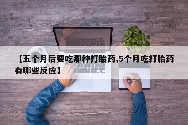 流产药【五个月后要吃那种打胎药,5个月吃打胎药有哪些反应】