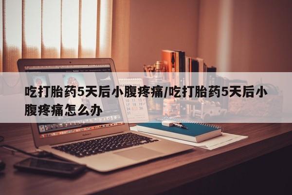 流产药吃打胎药5天后小腹疼痛/吃打胎药5天后小腹疼痛怎么办