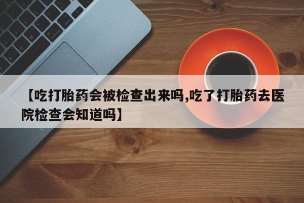 流产药【吃打胎药会被检查出来吗,吃了打胎药去医院检查会知道吗】