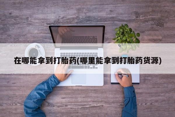 流产药在哪能拿到打胎药(哪里能拿到打胎药货源)