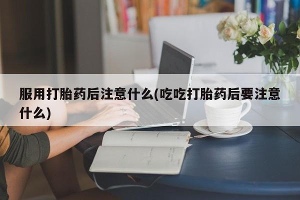 流产药服用打胎药后注意什么(吃吃打胎药后要注意什么)