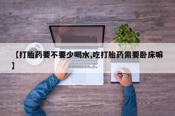 流产药【打胎药要不要少喝水,吃打胎药需要卧床嘛】