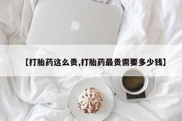 流产药【打胎药这么贵,打胎药最贵需要多少钱】