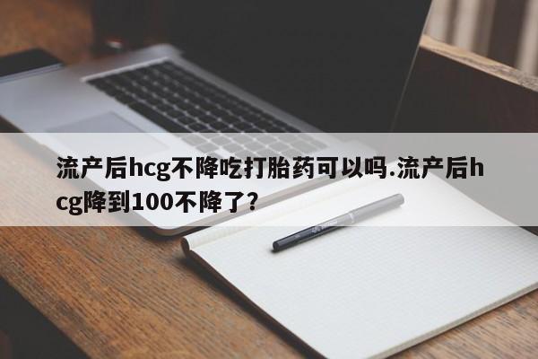 流产药流产后hcg不降吃打胎药可以吗.流产后hcg降到100不降了？