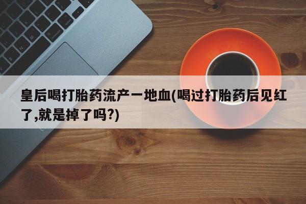 流产药皇后喝打胎药流产一地血(喝过打胎药后见红了,就是掉了吗?)