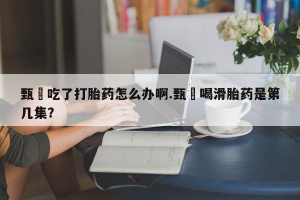 流产药甄嬛吃了打胎药怎么办啊.甄嬛喝滑胎药是第几集？