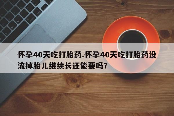 流产药怀孕40天吃打胎药.怀孕40天吃打胎药没流掉胎儿继续长还能要吗？