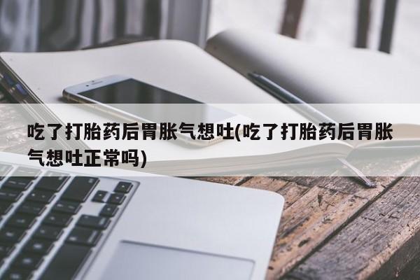 流产药吃了打胎药后胃胀气想吐(吃了打胎药后胃胀气想吐正常吗)