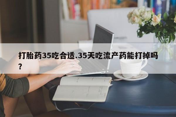 流产药打胎药35吃合适.35天吃流产药能打掉吗？