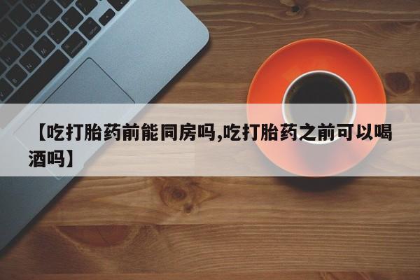 流产药【吃打胎药前能同房吗,吃打胎药之前可以喝酒吗】