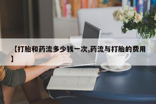 流产药【打胎和药流多少钱一次,药流与打胎的费用】