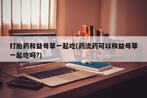 流产药打胎药和益母草一起吃(药流药可以和益母草一起吃吗?)