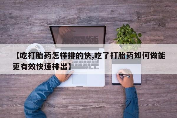流产药【吃打胎药怎样排的快,吃了打胎药如何做能更有效快速排出】